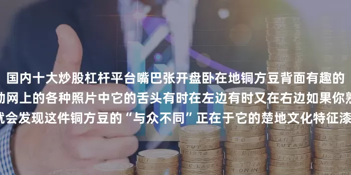 国内十大炒股杠杆平台嘴巴张开盘卧在地铜方豆背面有趣的是虎形兽吐露的舌头可以活动网上的各种照片中它的舌头有时在左边有时又在右边如果你熟悉湖北地区的出土文物就会发现这件铜方豆的“与众不同”正在于它的楚地文化特征漆木龙蛇座豆·战国 湖北省博物馆比如这件漆木龙蛇座豆出土于湖北枣阳九连墩楚墓莲瓣椭圆浅盘短身龙口中衔蛇前爪与蛇首一起托起豆盘龙的后半身卧伏在底座上这些造型上的特点谁看了都得说这两件文物“怕是有点
