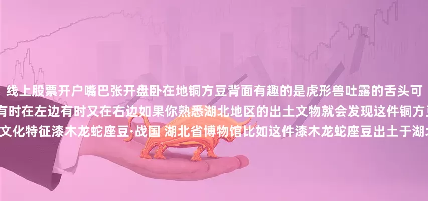 线上股票开户嘴巴张开盘卧在地铜方豆背面有趣的是虎形兽吐露的舌头可以活动网上的各种照片中它的舌头有时在左边有时又在右边如果你熟悉湖北地区的出土文物就会发现这件铜方豆的“与众不同”正在于它的楚地文化特征漆木龙蛇座豆·战国 湖北省博物馆比如这件漆木龙蛇座豆出土于湖北枣阳九连墩楚墓莲瓣椭圆浅盘短身龙口中衔蛇前爪与蛇首一起托起豆盘龙的后半身卧伏在底座上这些造型上的特点谁看了都得说这两件文物“怕是有点关系”出