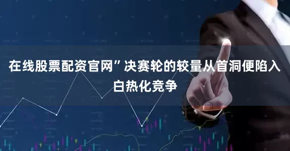 在线股票配资官网”决赛轮的较量从首洞便陷入白热化竞争