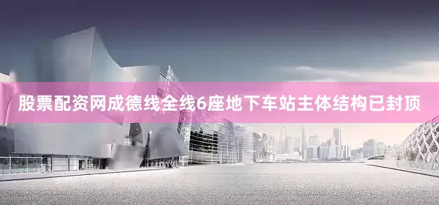股票配资网成德线全线6座地下车站主体结构已封顶