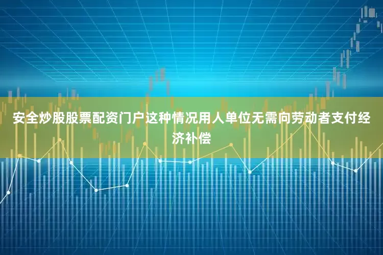 安全炒股股票配资门户这种情况用人单位无需向劳动者支付经济补偿