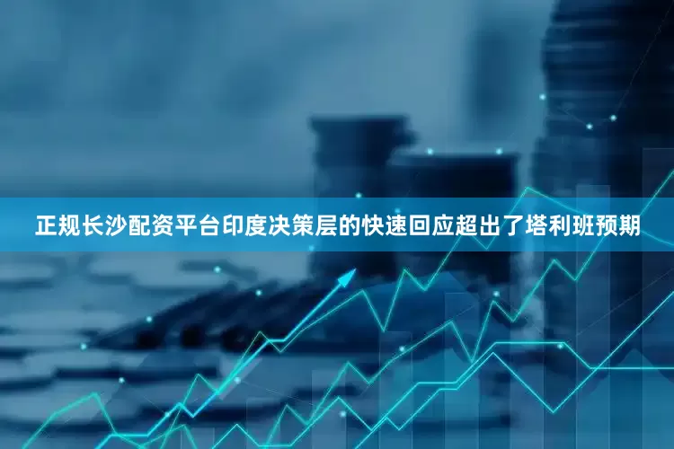 正规长沙配资平台印度决策层的快速回应超出了塔利班预期