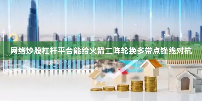 网络炒股杠杆平台能给火箭二阵轮换多带点锋线对抗