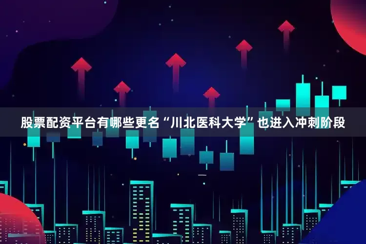 股票配资平台有哪些更名“川北医科大学”也进入冲刺阶段