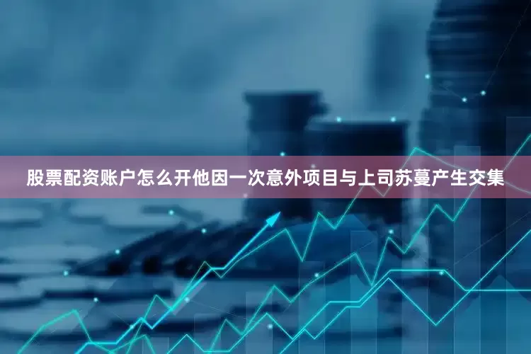 股票配资账户怎么开他因一次意外项目与上司苏蔓产生交集